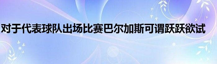 對(duì)于代表球隊(duì)出場(chǎng)比賽巴爾加斯可謂躍躍欲試