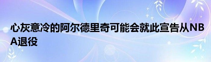 心灰意冷的阿爾德里奇可能會(huì)就此宣告從NBA退役