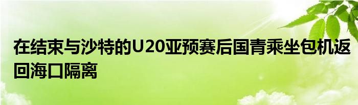 在結(jié)束與沙特的U20亞預(yù)賽后國青乘坐包機(jī)返回海口隔離