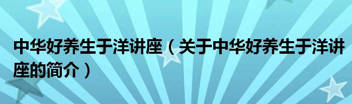 中華好養(yǎng)生于洋講座（關(guān)于中華好養(yǎng)生于洋講座的簡(jiǎn)介）